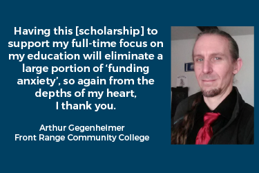 Quote from Front Range Community College student, Arthur Gegenheimer: Having this [scholarship] to support my full-time focus on my education will eliminate a large portion of ‘funding anxiety’, so again from the depths of my heart, I thank you.